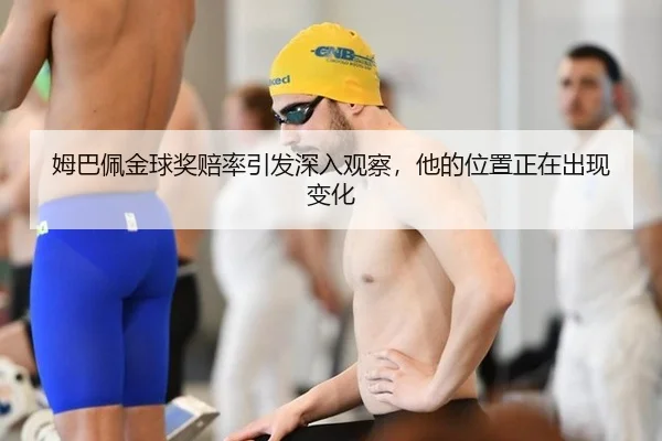 姆巴佩金球奖赔率引发深入观察，他的位置正在出现变化