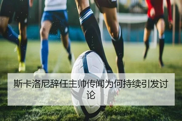 斯卡洛尼辞任主帅传闻为何持续引发讨论